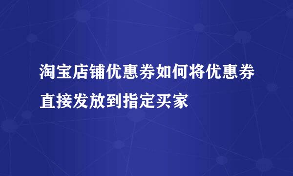 淘宝店铺优惠券如何将优惠券直接发放到指定买家