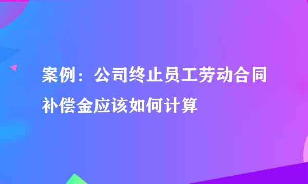 案例：公司终止员工劳动合同补偿金应该如何计算