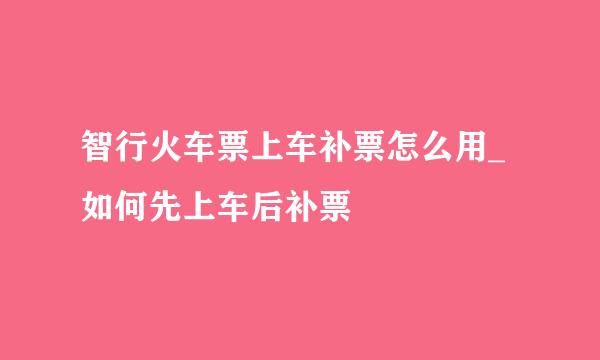 智行火车票上车补票怎么用_如何先上车后补票