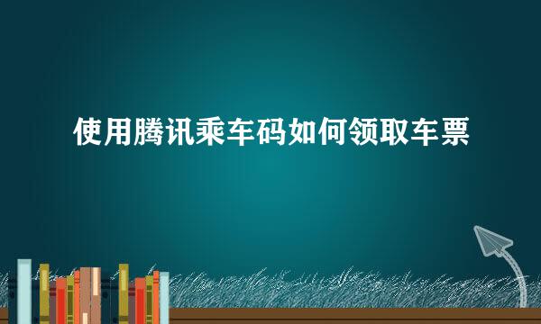 使用腾讯乘车码如何领取车票