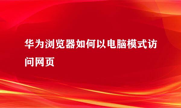 华为浏览器如何以电脑模式访问网页