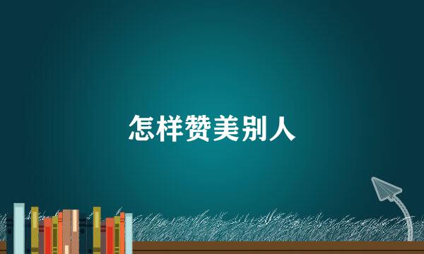 怎样赞美别人