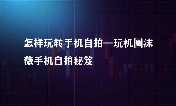 怎样玩转手机自拍—玩机圈沫薇手机自拍秘笈