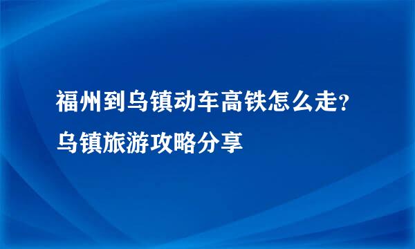 福州到乌镇动车高铁怎么走？乌镇旅游攻略分享