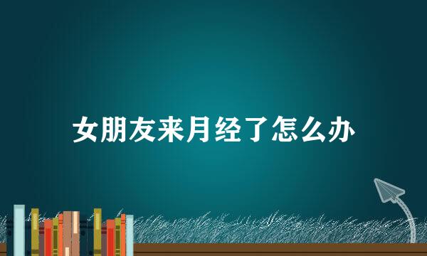 女朋友来月经了怎么办