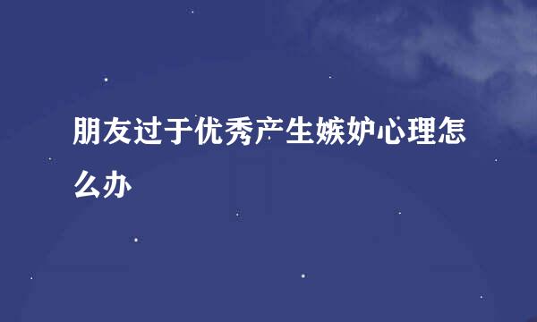 朋友过于优秀产生嫉妒心理怎么办