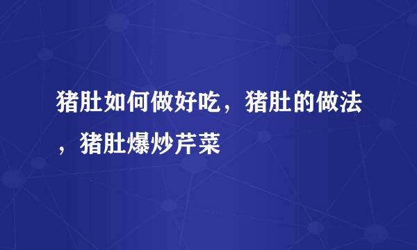 猪肚如何做好吃，猪肚的做法，猪肚爆炒芹菜