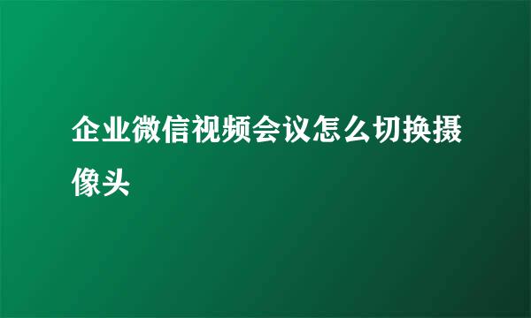 企业微信视频会议怎么切换摄像头
