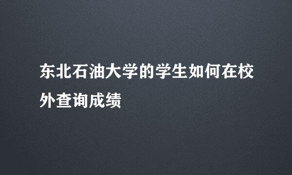 东北石油大学的学生如何在校外查询成绩