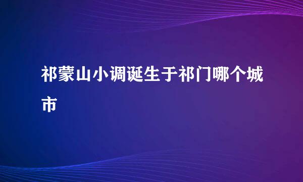祁蒙山小调诞生于祁门哪个城市