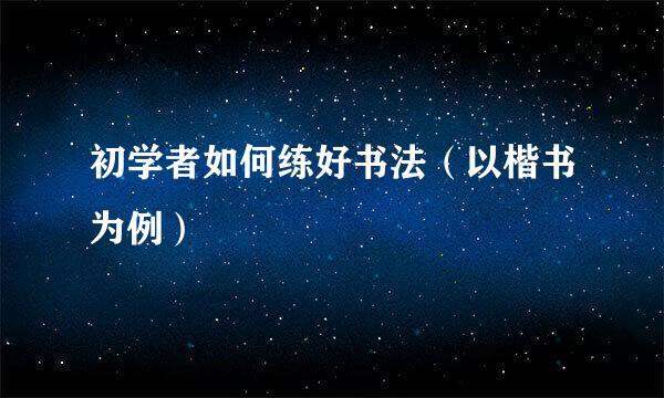 初学者如何练好书法（以楷书为例）