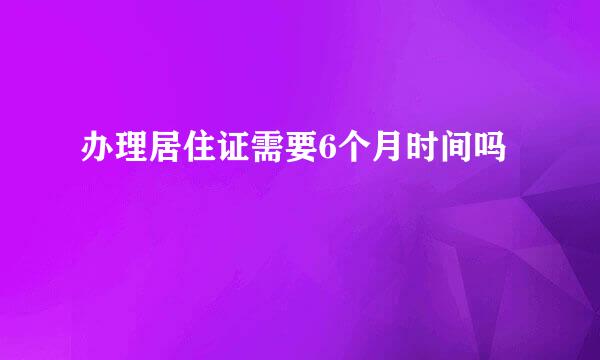 办理居住证需要6个月时间吗