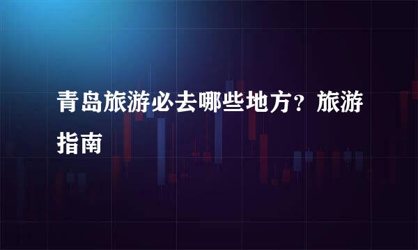 青岛旅游必去哪些地方？旅游指南