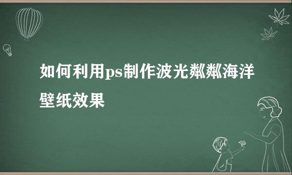 如何利用ps制作波光粼粼海洋壁纸效果
