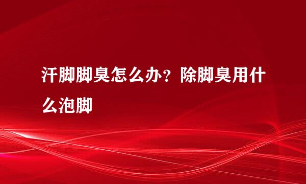 汗脚脚臭怎么办？除脚臭用什么泡脚