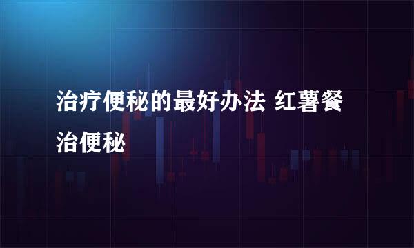 治疗便秘的最好办法 红薯餐治便秘