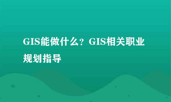 GIS能做什么？GIS相关职业规划指导