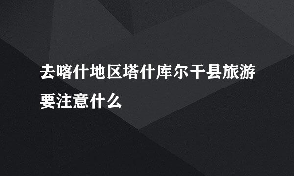 去喀什地区塔什库尔干县旅游要注意什么
