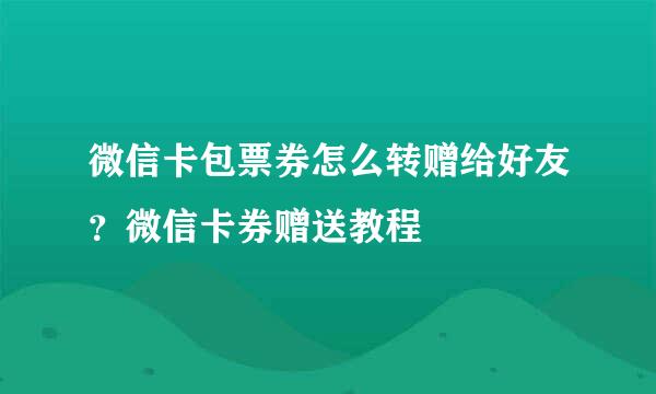 微信卡包票券怎么转赠给好友？微信卡券赠送教程
