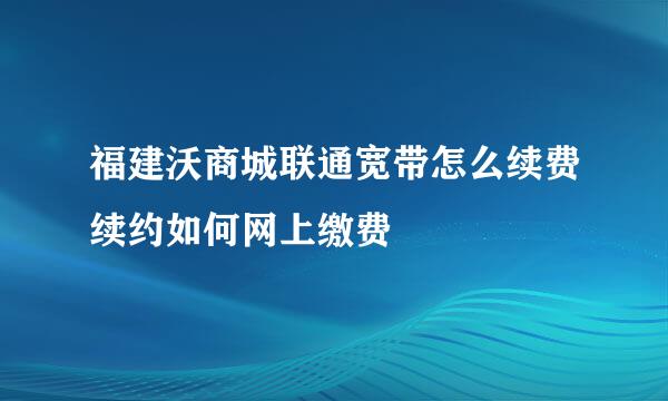 福建沃商城联通宽带怎么续费续约如何网上缴费
