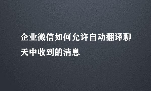 企业微信如何允许自动翻译聊天中收到的消息