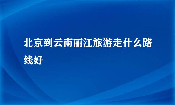 北京到云南丽江旅游走什么路线好