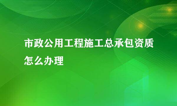 市政公用工程施工总承包资质怎么办理
