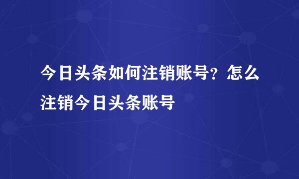 今日头条如何注销账号？怎么注销今日头条账号