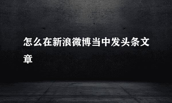 怎么在新浪微博当中发头条文章