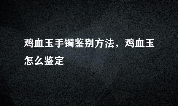 鸡血玉手镯鉴别方法，鸡血玉怎么鉴定