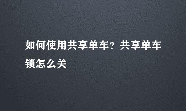 如何使用共享单车？共享单车锁怎么关
