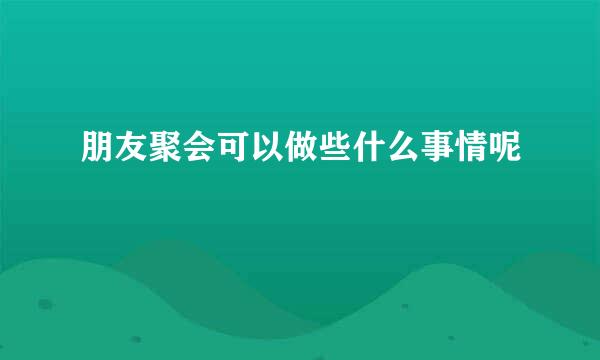 朋友聚会可以做些什么事情呢