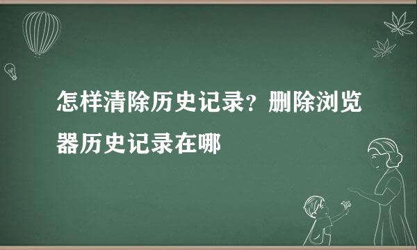 怎样清除历史记录？删除浏览器历史记录在哪