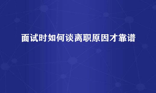 面试时如何谈离职原因才靠谱