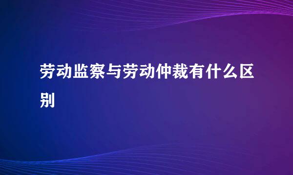 劳动监察与劳动仲裁有什么区别