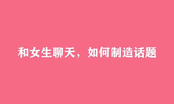 和女生聊天，如何制造话题
