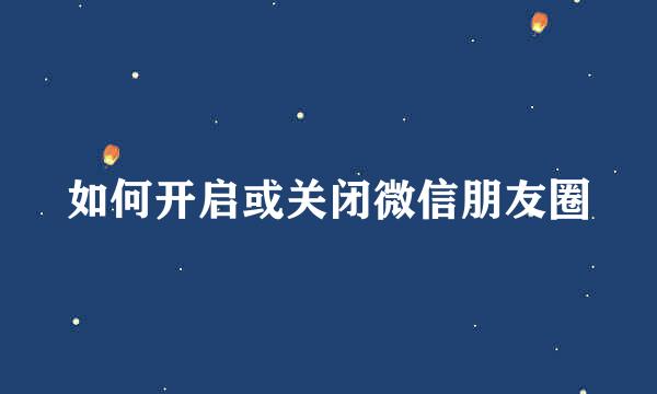 如何开启或关闭微信朋友圈