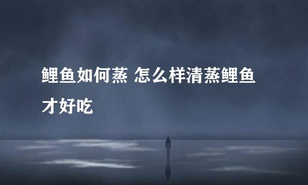 鲤鱼如何蒸 怎么样清蒸鲤鱼才好吃