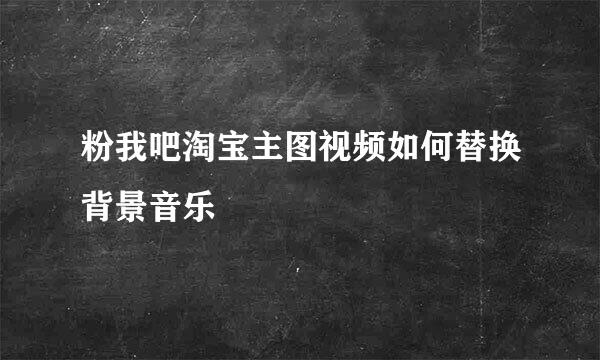 粉我吧淘宝主图视频如何替换背景音乐
