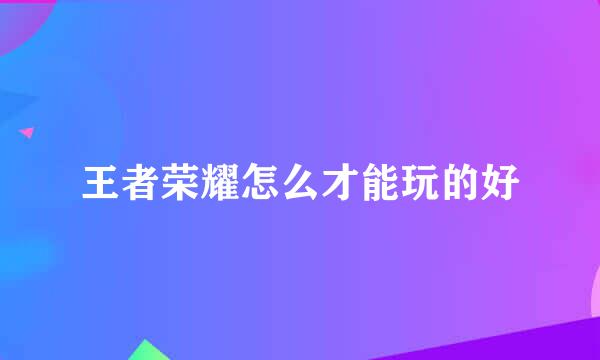 王者荣耀怎么才能玩的好