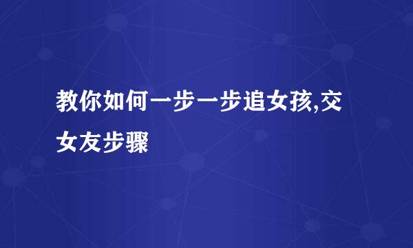 教你如何一步一步追女孩,交女友步骤