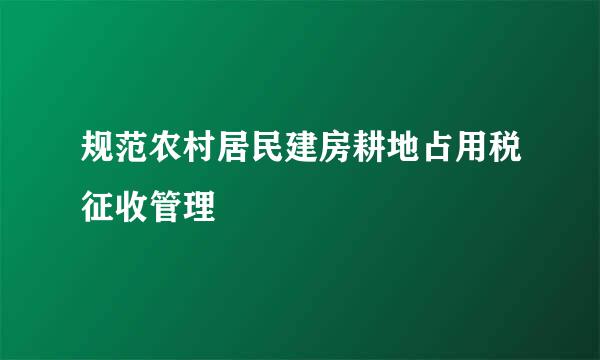 规范农村居民建房耕地占用税征收管理