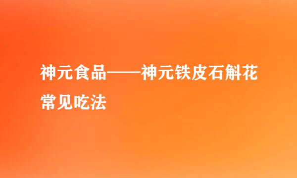 神元食品——神元铁皮石斛花常见吃法