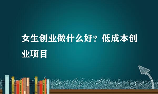 女生创业做什么好？低成本创业项目