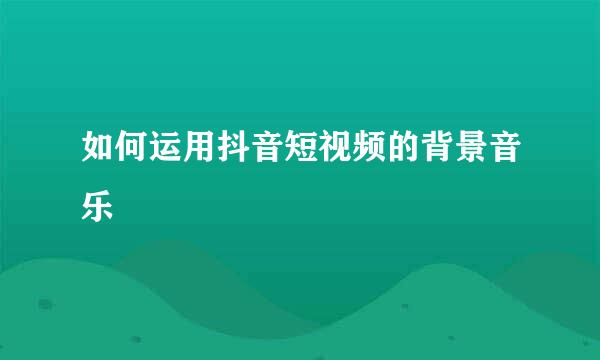 如何运用抖音短视频的背景音乐