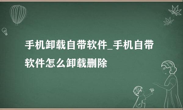 手机卸载自带软件_手机自带软件怎么卸载删除