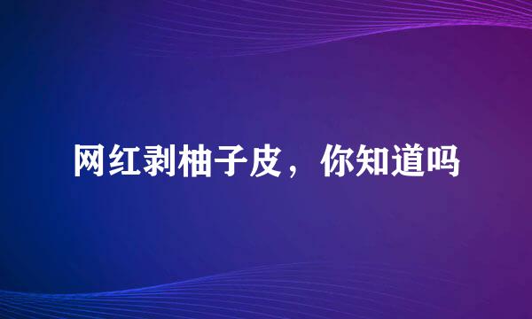 网红剥柚子皮，你知道吗