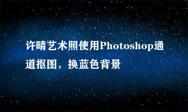 许晴艺术照使用Photoshop通道抠图，换蓝色背景
