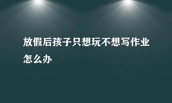 放假后孩子只想玩不想写作业怎么办