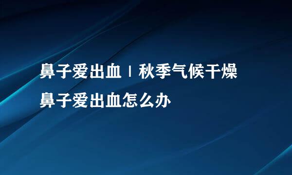 鼻子爱出血｜秋季气候干燥 鼻子爱出血怎么办